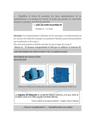 2.   Simplifica la forma de presentar los datos representativos de un
equipoeléctrico o su sistema de control, de modo que puedan ser expresados
demanera reducida y más fácil de entender.




Ejemplo: Los temporizadores utilizados en los arranques a tensiónreducida de
los motores de inducción manejan un parámetro llamado pausa deconmutación
que usualmente es de 0,050 s.
¿No sería más práctico y fácil de recordar 50 ms en lugar de 0,050 s?
 Ahora sí… Ya hemos comprobado lo útil que es utilizar el sistema SI

LOS MOTORES DE INDUCCION Y SU CLASIFICACION

MOTORES DE INDUCCIÓN
DEFINICIÓN




     Motores trifásicos de inducción de alta tensión Cortesía de WEG S.A.




          ...Parece complicado!!!…. Estudiémoslo con calma
 
