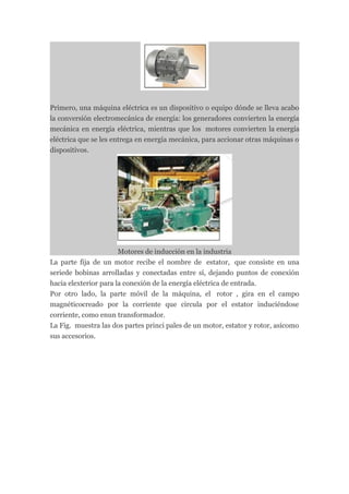 Primero, una máquina eléctrica es un dispositivo o equipo dónde se lleva acabo
la conversión electromecánica de energía: los generadores convierten la energía
mecánica en energía eléctrica, mientras que los motores convierten la energía
eléctrica que se les entrega en energía mecánica, para accionar otras máquinas o
dispositivos.




                       Motores de inducción en la industria
La parte fija de un motor recibe el nombre de estator, que consiste en una
seriede bobinas arrolladas y conectadas entre sí, dejando puntos de conexión
hacia elexterior para la conexión de la energía eléctrica de entrada.
Por otro lado, la parte móvil de la máquina, el rotor , gira en el campo
magnéticocreado por la corriente que circula por el estator induciéndose
corriente, como enun transformador.
La Fig. muestra las dos partes princi pales de un motor, estator y rotor, asícomo
sus accesorios.
 