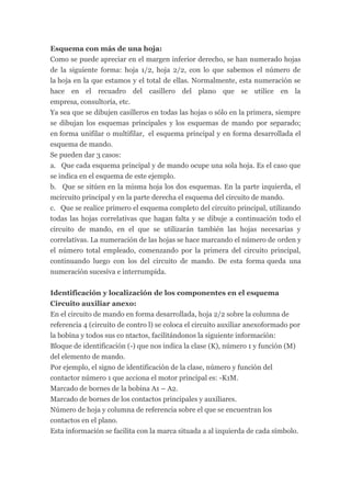 Esquema con más de una hoja:
Como se puede apreciar en el margen inferior derecho, se han numerado hojas
de la siguiente forma: hoja 1/2, hoja 2/2, con lo que sabemos el número de
la hoja en la que estamos y el total de ellas. Normalmente, esta numeración se
hace en el recuadro del casillero del plano que se utilice en la
empresa, consultoría, etc.
Ya sea que se dibujen casilleros en todas las hojas o sólo en la primera, siempre
se dibujan los esquemas principales y los esquemas de mando por separado;
en forma unifilar o multifilar, el esquema principal y en forma desarrollada el
esquema de mando.
Se pueden dar 3 casos:
a. Que cada esquema principal y de mando ocupe una sola hoja. Es el caso que
se indica en el esquema de este ejemplo.
b. Que se sitúen en la misma hoja los dos esquemas. En la parte izquierda, el
mcircuito principal y en la parte derecha el esquema del circuito de mando.
c. Que se realice primero el esquema completo del circuito principal, utilizando
todas las hojas correlativas que hagan falta y se dibuje a continuación todo el
circuito de mando, en el que se utilizarán también las hojas necesarias y
correlativas. La numeración de las hojas se hace marcando el número de orden y
el número total empleado, comenzando por la primera del circuito principal,
continuando luego con los del circuito de mando. De esta forma queda una
numeración sucesiva e interrumpida.


Identificación y localización de los componentes en el esquema
Circuito auxiliar anexo:
En el circuito de mando en forma desarrollada, hoja 2/2 sobre la columna de
referencia 4 (circuito de contro l) se coloca el circuito auxiliar anexoformado por
la bobina y todos sus co ntactos, facilitándonos la siguiente información:
Bloque de identificación (-) que nos indica la clase (K), número 1 y función (M)
del elemento de mando.
Por ejemplo, el signo de identificación de la clase, número y función del
contactor número 1 que acciona el motor principal es: -K1M.
Marcado de bornes de la bobina A1 – A2.
Marcado de bornes de los contactos principales y auxiliares.
Número de hoja y columna de referencia sobre el que se encuentran los
contactos en el plano.
Esta información se facilita con la marca situada a al izquierda de cada símbolo.
 