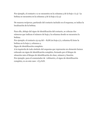 Por ejemplo, el contacto 1-2 se encuentra en la columna 5 de la hoja 1 (1.5) La
bobina se encuentra en la columna 4 de la hoja 2 (2.4)


De manera recíproca, partiendo del contacto incluido en el esquema, se indica la
localización de la bobina.


Para ello, debajo del signo de identificación del contacto, se colocan dos
números que indican el número de hoja y la columna donde se encuentra la
bobina.
Por ejemplo: el contacto 23-24 del – K1M (en hoja 2/2, columna 8) tiene la
bobina en la hoja 2, columna 4 .
Signo de identificación completo:
A la izquierda de todo símbolo del esquema que representa un elemento hemos
colocado un signo de identificación completo, formado por el bloque de
situación más el bloque de identificación de clase, número y función.
Por ejemplo: para el conmutador de voltímetro, el signo de identificación
completo, es en este caso: +C3-S1N.
 