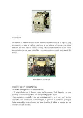 El contactor


En esencia, el funcionamiento de un contactor representado en la Figuras 3.1 y
3.2,consiste en que al aplicar corriente a su bobina, el campo magnético
formado por ésta, atrae al núcleo móvil y este desplazamiento es el que cierra
los contactos, ya que unos están fijos y otros se desplazan con la parte móvil del
núcleo




                             Partes de un contactor



PARTES DE UN CONTACTOR
Las partes principales de un contactor son:
• El electroimán, es el órgano motor del contactor. Está formado por una
bobina y un núcleo magnético, con una parte fija y otra móvil.
• Los contactos principales , que son generalmente tres (1-2; 3-4 y 5-6), son los
elementos que establecen o interrumpen el paso de la corriente principal.
Están construidos generalmente de una aleación de plata y pueden ser de
conexión sencilla o doble.
 