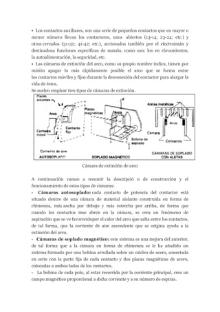 • Los contactos auxiliares, son una serie de pequeños contactos que en mayor o
menor número llevan los contactores, unos abiertos (13-14; 23-24; etc.) y
otros cerrados (31-32; 41-42; etc.), accionados también por el electroimán y
destinadosa funciones específicas de mando, como son: los en clavamientos,
la autoalimentación, la seguridad, etc.
• Las cámaras de extinción del arco, como su propio nombre indica, tienen por
misión apagar lo más rápidamente posible el arco que se forma entre
los contactos móviles y fijos durante la desconexión del contactor para alargar la
vida de éstos.
Se suelen emplear tres tipos de cámaras de extinción.




                          Cámara de extinción de arco


A continuación vamos a resumir la descripció n de construcción y el
funcionamiento de estos tipos de cámaras:
- Cámaras autosoplado: cada contacto de potencia del contactor está
situado dentro de una cámara de material aislante construida en forma de
chimenea, más ancha por debajo y más estrecha por arriba, de forma que
cuando los contactos mse abren en la cámara, se crea un fenómeno de
aspiración que se ve favorecidopor el calor del arco que salta entre los contactos,
de tal forma, que la corriente de aire ascendente que se origina ayuda a la
extinción del arco.
- Cámaras de soplado magnético: este sistema es una mejora del anterior,
de tal forma que a la cámara en forma de chimenea se le ha añadido un
sistema formado por una bobina arrollada sobre un núcleo de acero, conectada
en serie con la parte fija de cada contacto y dos placas magnéticas de acero,
colocadas a ambos lados de los contactos.
- La bobina de cada polo, al estar recorrida por la corriente principal, crea un
campo magnético proporcional a dicha corriente y a su número de espiras.
 
