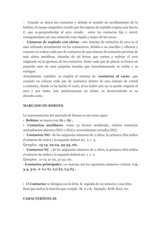 - Cuando se abren los contactos y debido al sentido de arrollamiento de la
bobina, el campo magnético creado por las espiras de soplado origina una fuerza
F, que es perpendicular al arco creado entre los contactos fijo y móvil,
consiguiéndose así una extinción más rápida y mejor de los arcos.
- Cámaras de soplado con aletas : este sistema de extinción de arco es el
más utilizado actualmente en los contactores, debido a su sencillez y eficacia y
consiste en rodear cada par de contactos de una cámara de extinción provista de
más aletas metálicas, situadas de tal forma que cortan y enfrían el arco
originado en la apertura de los contactos. Entre cada par de placas se forma un
pequeño arco de muy pequeña tensión que inmediatamente se enfría y se
extingue.
Actualmente, también, se emplea el sistema de contactos al vacío , que
consiste en colocar cada par de contactos dentro de una cámara de cristal
o cerámica, donde se ha hecho el vacío; al no haber aire no se puede originar el
arco y por tanto, éste prácticamente no existe, su inconveniente es su
elevado costo.


MARCADO DE BORNES


La representación del marcado de bornes es tal como sigue:
• Bobina: se marca con A1 y A2 .
• Contactos auxiliares: como ya hemos nombrado, existen contactos
normalmente abiertos (NO) o (NA) y normalmente cerrados (NC).
- Contactos NO.- Se les asignarán números de 2 cifras, la primera cifra indica
el número de orden y la segunda deberá ser 3 y 4.
Ejemplos: 13-14, 23-24, 33-34, etc.
- Contactos NC .- Se les asignarán números de 2 cifras, la primera cifra indica
el número de orden y la segunda deberá ser 1 y 2.
Ejemplos: 11-12, 21-22, 31-32, etc.
- Contactos principales : se marcan con los siguientes números o letras: 1-2,
3-4, 5-6, ó L1-T1, L2-T2, L3-T3 .



• El Contactor se designa con la letra K seguida de un número y una letra
final que indica la función que cumple M, A o B. Ejemplo: K1M, K2A, etc.


CARACTERÍSTICAS
 