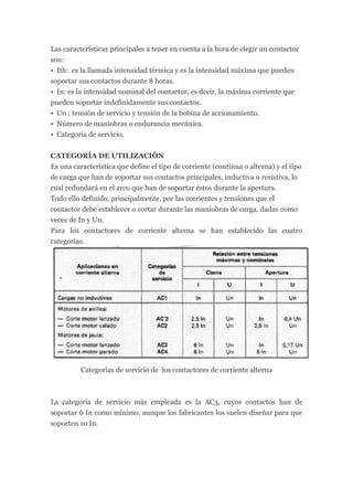Las características principales a tener en cuenta a la hora de elegir un contactor
son:
• Ith: es la llamada intensidad térmica y es la intensidad máxima que pueden
soportar sus contactos durante 8 horas.
• In: es la intensidad nominal del contactor, es decir, la máxima corriente que
pueden soportar indefinidamente sus contactos.
• Un : tensión de servicio y tensión de la bobina de accionamiento.
• Número de maniobras o endurancia mecánica.
• Categoría de servicio.


CATEGORÍA DE UTILIZACIÓN
Es una característica que define el tipo de corriente (continua o alterna) y el tipo
de carga que han de soportar sus contactos principales, inductiva o resistiva, lo
cual redundará en el arco que han de soportar éstos durante la apertura.
Todo ello definido, principalmente, por las corrientes y tensiones que el
contactor debe establecer o cortar durante las maniobras de carga, dadas como
veces de In y Un.
Para los contactores de corriente alterna se han establecido las cuatro
categorías.




          Categorías de servicio de los contactores de corriente alterna



La categoría de servicio más empleada es la AC3, cuyos contactos han de
soportar 6 In como mínimo, aunque los fabricantes los suelen diseñar para que
soporten 10 In.
 