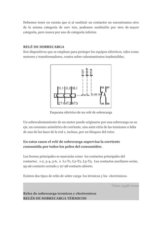Debemos tener en cuenta que si al sustituir un contactor no encontramos otro
de la misma categoría de serv icio, podemos sustituirlo por otro de mayor
categoría, pero nunca por uno de categoría inferior.



RELÉ DE SOBRECARGA
Son dispositivos que se emplean para proteger los equipos eléctricos, tales como
motores y transformadores, contra sobre calentamientos inadmisibles.




                   Esquema eléctrico de un relé de sobrecarga


Un sobrecalentamiento de un motor puede originarse por una sobrecarga en su
eje, un consumo asimétrico de corriente, una asim etría de las tensiones o falta
de una de las fases de la red e, incluso, por un bloqueo del rotor.


En estos casos el relé de sobrecarga supervisa la corriente
consumida por todos los polos del consumidor.


Los bornes principales se marcarán como los contactos principales del
contactor, 1-2, 3-4, 5-6, o L1-T1, L2-T2, L3-T3. Los contactos auxiliares serán,
95-96 contacto cerrado y 97-98 contacto abierto.


Existen dos tipos de relés de sobre carga: los térmicos y los electrónicos.


                                                               Visto 1348 veces

Reles de sobrecarga termicos y electronicos
RELÉS DE SOBRECARGA TÉRMICOS
 