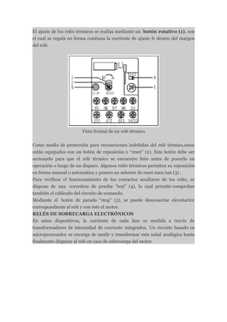 El ajuste de los relés térmicos se realiza mediante un botón rotativo (1), con
el cual se regula en forma continua la corriente de ajuste Ir dentro del margen
del relé.




                        Vista frontal de un relé térmico


Como medio de protección para reconexiones indebidas del relé térmico,estos
están equipados con un botón de reposición o “reset” (2). Este botón debe ser
accionado para que el relé térmico se encuentre listo antes de ponerlo en
operación o luego de un disparo. Algunos relés térmicos permiten su reposición
en forma manual o automática y poseen un selector de reset man/aut (3) .
Para verificar el funcionamiento de los contactos auxiliares de los relés, se
dispone de una corredera de prueba “test” (4), lo cual permite comprobar
también el cableado del circuito de comando.
Mediante el botón de parada “stop” (5), se puede desconectar elcontactor
correspondiente al relé y con éste el motor.
RELÉS DE SOBRECARGA ELECTRÓNICOS
En estos dispositivos, la corriente de cada fase es medida a través de
transformadores de intensidad de corriente integrados. Un circuito basado en
microprocesador se encarga de medir y transformar esta señal analógica hasta
finalmente disparar al relé en caso de sobrecarga del motor.
 