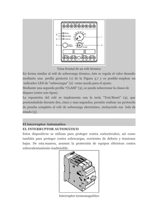 Vista frontal de un relé térmico
En forma similar al relé de sobrecarga térmico, éste se regula al valor deseado
mediante una perilla giratoria (1) de la Figura 3.7 y es posible emplear un
 indicador LED de “sobrecargas” (2) como ayuda para el ajuste.
Mediante una segunda perilla “CLASS” (3), se puede seleccionar la clases de
disparo (entre seis tipos).
La reposición del relé se implementa con la tecla “Test/Reset” (4), que
presionándola durante dos, cinco y mas segundos, permite realizar un protocolo
de prueba completo al relé de sobrecarga electrónico, incluyendo sus leds de
estado (5).


El interruptor Automatico
EL INTERRUPTOR AUTOMÁTICO
Estos dispositivos se utilizan para proteger contra cortocircuitos, así como
también para proteger contra sobrecargas, corrientes de defecto y tensiones
bajas. De esta manera, asumen la protección de equipos eléctricos contra
sobrecalentamiento inadmisible.




                         Interruptor termomagnético
 