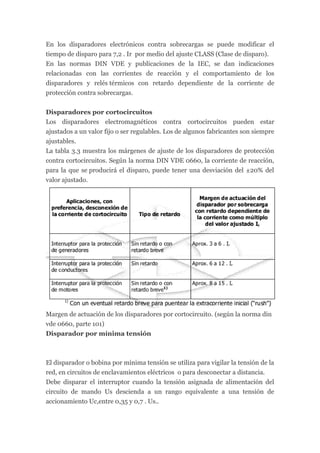 En los disparadores electrónicos contra sobrecargas se puede modificar el
tiempo de disparo para 7,2 . Ir por medio del ajuste CLASS (Clase de disparo).
En las normas DIN VDE y publicaciones de la IEC, se dan indicaciones
relacionadas con las corrientes de reacción y el comportamiento de los
disparadores y relés térmicos con retardo dependiente de la corriente de
protección contra sobrecargas.


Disparadores por cortocircuitos
Los disparadores electromagnéticos contra cortocircuitos pueden estar
ajustados a un valor fijo o ser regulables. Los de algunos fabricantes son siempre
ajustables.
La tabla 3.3 muestra los márgenes de ajuste de los disparadores de protección
contra cortocircuitos. Según la norma DIN VDE 0660, la corriente de reacción,
para la que se producirá el disparo, puede tener una desviación del ±20% del
valor ajustado.




Margen de actuación de los disparadores por cortocircuito. (según la norma din
vde 0660, parte 101)
Disparador por mínima tensión



El disparador o bobina por mínima tensión se utiliza para vigilar la tensión de la
red, en circuitos de enclavamientos eléctricos o para desconectar a distancia.
Debe disparar el interruptor cuando la tensión asignada de alimentación del
circuito de mando Us descienda a un rango equivalente a una tensión de
accionamiento Uc,entre 0,35 y 0,7 . Us..
 