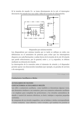 Si la tensión de mando Us se toma directamente de la red, el interruptor
desconecta sin retardo tras una caída o falla de la tensión de alimentación.




                        Disparador por mínima tensión
Los disparadores por mínima tensión por re tardo se utilizan en redes con
deficiencias en el suministro de potencia para evitar que los interruptores
disparen con cada fluctuación o caídas breves de la tensión de la red. El retardo
que puede seleccionarse, por lo general, entre 1, 2 ó 3 segundos, se obtiene
mediante un elemento de retardo.
La interrupción de la conexión entre el elemento de retardo y el disparador
permite operar con desconexión inmediata (por ejemplo, en paradas de servicio
o de emergencia).


                                                               Visto 1044 veces

Contactores Auxiliares o Reles


AUXILIARES DE MANDO
CONTACTORES AUXILIARES O RELÉS
Los relés o contactores auxiliares, como también se denominan algunas veces,
son elementos similares a un contactor, pero con contactos solamente auxiliares
y se emplean para completar las protecciones y los circuitos automáticos de
mando y control de motores eléctricos, es decir, trabajan o soportan pequeñas
corrientes.
Se componen de un circuito magnético, con su bobina y núcleo correspondiente
y varios contactos, unos abiertos y otros cerrados, que cambian de posición al
 