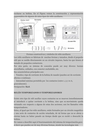 excitarse su bobina. En el Figura vemos la construcción y representación
esquemática de algunos de estos tipos de relés auxiliares.




               Formas constructivas y símbolos de relés auxiliares
Los relés auxiliares se fabrican de muchas formas y tamaños, desde el pequeño
relé que se suelda directamente en un circuito impreso, hasta los que tienen el
tamaño de pequeños contactores.
Por otra parte, su sistema de conexión puede ser muy diverso: bornes
atornillados, soldados, con conector enchufable, etc.
Sus características principales son:
- Tensión y tipo de corriente de la bobina de mando (pueden ser de corriente
alterna o continua).
- Intensidad máxima permitida por los contactos (entre 1, 5 y 10 A,
generalmente).
Designación: K2A


RELÉS TEMPORIZADOS O TEMPORIZADORES


Existe otro tipo de relé auxiliar cuyos contactos no se mueven inmediatamente
al introducir o quitar corriente a la bobina, sino que su movimiento queda
retrasado con respecto a alguna de estas dos acciones; son los llamados relés
temporizadores.
Estos, al igual que los relés auxiliares, están formados por un circuito magnético
y una serie de contactos de acción retardada, de tal forma que no se abren o
cierran hasta no haber pasado un tiempo desde que se excitó o desexcitó la
bobina.
No vamos a describir aquí el funcionamiento del sistema de temporización,pero
sí decir que pueden ser de muy diversas formas, siendo las tecnologías más
 