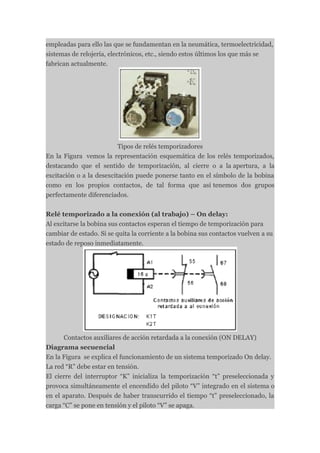 empleadas para ello las que se fundamentan en la neumática, termoelectricidad,
sistemas de relojería, electrónicos, etc., siendo estos últimos los que más se
fabrican actualmente.




                          Tipos de relés temporizadores
En la Figura vemos la representación esquemática de los relés temporizados,
destacando que el sentido de temporización, al cierre o a la apertura, a la
excitación o a la desexcitación puede ponerse tanto en el símbolo de la bobina
como en los propios contactos, de tal forma que así tenemos dos grupos
perfectamente diferenciados.


Relé temporizado a la conexión (al trabajo) – On delay:
Al excitarse la bobina sus contactos esperan el tiempo de temporización para
cambiar de estado. Si se quita la corriente a la bobina sus contactos vuelven a su
estado de reposo inmediatamente.




      Contactos auxiliares de acción retardada a la conexión (ON DELAY)
Diagrama secuencial
En la Figura se explica el funcionamiento de un sistema temporizado On delay.
La red “R” debe estar en tensión.
El cierre del interruptor “K” inicializa la temporización “t” preseleccionada y
provoca simultáneamente el encendido del piloto “V” integrado en el sistema o
en el aparato. Después de haber transcurrido el tiempo “t” preseleccionado, la
carga “C” se pone en tensión y el piloto “V” se apaga.
 