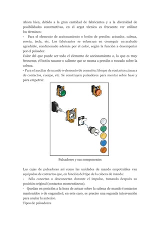 Ahora bien, debido a la gran cantidad de fabricantes y a la diversidad de
posibilidades constructivas, en el argot técnico es frecuente ver utilizar
los términos:
- Para el elemento de accionamiento o botón de presión: actuador, cabeza,
roseta, tecla, etc. Los fabricantes se esfuerzan en conseguir un acabado
agradable, condicionado además por el color, según la función a desempeñar
por el pulsador.
Color del que puede ser todo el elemento de accionamiento o, lo que es muy
frecuente, el botón rasante o saliente que se monta a presión o roscado sobre la
cabeza.
- Para el auxiliar de mando o elemento de conexión: bloque de contactos,cámara
de contactos, cuerpo, etc. Se construyen pulsadores para montar sobre base y
para empotrar.




                        Pulsadores y sus componentes


Las cajas de pulsadores así como las unidades de mando empotrables van
equipadas de contactos que, en función del tipo de la cabeza de mando:
- Sólo conectan o desconectan durante el impulso, tomando después su
posición original (contactos momentáneos).
- Quedan en posición a la hora de actuar sobre la cabeza de mando (contactos
mantenidos o de enganche); en este caso, es preciso una segunda intervención
para anular la anterior.
Tipos de pulsadores
 