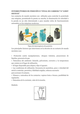 INTERRUPTORES DE POSICIÓN O “FINAL DE CARRERA” O “LIMIT
SWITCH”
Los contactos de mando mecánico son utilizados para controlar la posiciónde
una máquina, permitiendo la puesta en marcha, la disminución de velocidad o
la parada en un sitio determinado o para mandar ciclos de funcionamiento
automático en las máquinas modernas.




                       Tipos de interruptores de posición
Los principales factores que intervienen en la elección de un contacto de mando
mecánico son:


• Protección contra manipulaciones, choques violentos, proyecciones de
líquidos, presencia de gas.
• Naturaleza del ambiente: húmedo, polvoriento, corrosivo y la temperatura
que existen en el lugar de utilización.
• El lugar disponible para alojara y fijar el aparato.
• Las condiciones de utilización: frecuencia de maniobras, peso y velocidad del
móvil a controlar, precisión y fidelidad exigidas, esfuerzo necesario
para accionar el contacto.
• Número y naturaleza de los contactos: ruptura lenta o brusca, posibilidad de
regulación.
• Naturaleza de la corriente, valor de la tensión.


Símbolo:
 