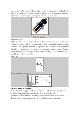 es resistente a los efectos del clima. Su empleo es especialmente indicado allí
donde se requieren elevadas exigencias, precisión en el punto de conexión,
duración, frecuencia de maniobras y velocidad de accionamiento.




                               Detector inductivo
Funcionamiento:
El DI es excitado por un campo alterno de alta frecuencia, el cual se origina en la
"superficie activa" del DI, la magnitud de este campo alterno determina el
"alcance" del aparato. Cuando se aproxima un material buen conductor
eléctrico o magnético , el campo se amortigua. Ambos estados (campo
amortiguado o no amortiguado) son valorados por el DI y conducen a un
cambio de la señal en la salida.
Símbolo:




Esquema de conexiones:




DETECTOR CAPACITIVO
Estos detectores de proximidad capacitivos son interruptores de límite,que
trabajan sin roces ni contactos. Pueden detectar materiales de
conducción o no conducción eléctrica , que se encuentran en estado sólido,
líquido o polvoriento, entre otros: vidrio, cerámica, plástico, madera,
 