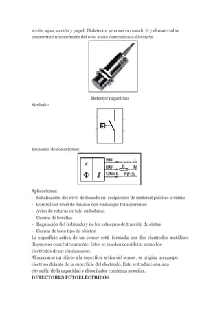 aceite, agua, cartón y papel. El detector se conecta cuando él y el material se
encuentran uno enfrente del otro a una determinada distancia.




                               Detector capacitivo
Símbolo:




Esquema de conexiones:




Aplicaciones:
- Señalización del nivel de llenado en recipientes de material plástico o vidrio
- Control del nivel de llenado con embalajes transparentes
- Aviso de roturas de hilo en bobinas
- Cuenta de botellas
- Regulación del bobinado y de los esfuerzos de tracción de cintas
- Cuenta de todo tipo de objetos
La superficie activa de un sensor está formada por dos electrodos metálicos
dispuestos concéntricamente, éstos se pueden considerar como los
electrodos de un condensador.
Al acercarse un objeto a la superficie activa del sensor, se origina un campo
eléctrico delante de la superficie del electrodo. Esto se traduce con una
elevación de la capacidad y el oscilador comienza a oscilar.
DETECTORES FOTOELÉCTRICOS
 