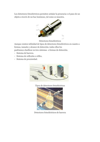 Los detectores fotoeléctricos permiten señalar la presencia o el paso de un
objeto a través de un haz luminoso, tal como se muestra.




                            Detectores fotoeléctricos
Aunque existen infinidad de tipos de detectores fotoeléctricos en cuanto a
formas, tamaño y alcance de detección. todos ellos los
podríamos clasificar en tres sistemas o formas de detección.
- Sistema de barrera.
- Sistema de reflexión o réflex.
- Sistema de proximidad.




                       Tipos de detectores fotoeléctricos




                      Detectores fotoeléctricos de barrera
 