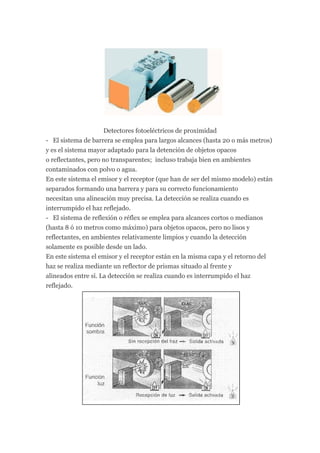 Detectores fotoeléctricos de proximidad
- El sistema de barrera se emplea para largos alcances (hasta 20 o más metros)
y es el sistema mayor adaptado para la detención de objetos opacos
o reflectantes, pero no transparentes; incluso trabaja bien en ambientes
contaminados con polvo o agua.
En este sistema el emisor y el receptor (que han de ser del mismo modelo) están
separados formando una barrera y para su correcto funcionamiento
necesitan una alineación muy precisa. La detección se realiza cuando es
interrumpido el haz reflejado.
- El sistema de reflexión o réflex se emplea para alcances cortos o medianos
(hasta 8 ó 10 metros como máximo) para objetos opacos, pero no lisos y
reflectantes, en ambientes relativamente limpios y cuando la detección
solamente es posible desde un lado.
En este sistema el emisor y el receptor están en la misma capa y el retorno del
haz se realiza mediante un reflector de prismas situado al frente y
alineados entre sí. La detección se realiza cuando es interrumpido el haz
reflejado.
 