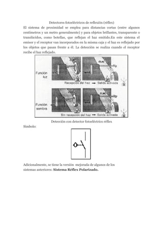 Detectores fotoeléctricos de reflexión (réflex)
El sistema de proximidad se emplea para distancias cortas (entre algunos
centímetros y un metro generalmente) y para objetos brillantes, transparente o
translúcidos, como botellas, que reflejan el haz emitido.En este sistema el
emisor y el receptor van incorporados en la misma caja y el haz es reflejado por
los objetos que pasan frente a él. La detección se realiza cuando el receptor
recibe el haz reflejado.




                   Detección con detector fotoeléctrico réflex
Símbolo:




Adicionalmente, se tiene la versión mejorada de algunos de los
sistemas anteriores: Sistema Réflex Polarizado.
 