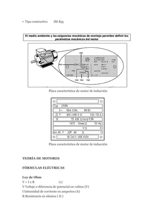 • Tipo costructivo      IM B3ç




                     Placa característica de motor de inducción




                     Placa característica de motor de inducción



TEORÍA DE MOTORES


FÓRMULAS ELÉCTRICAS


Ley de Ohm
V=IxR                      (1)
V Voltaje o diferencia de potencial en voltios (V)
I Intensidad de corriente en amperios (A)
R Resistencia en ohmios ( Ω )
 