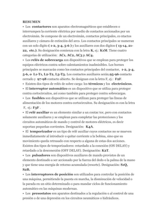 RESUMEN
• Los contactores son aparatos electromagnéticos que establecen o
interrumpen la corriente eléctrica por medio de contactos accionados por un
electroimán. Se compone de un electroimán, contactos principales, co ntactos
auxiliares y cámara de extinción del arco. Los contactos principales se numeran
con un solo dígito ( 1-2, 3-4, 5-6 ) y los auxiliares con dos dígitos ( 13-14, 21-
22, etc.). Su designación comienza con la letra K, ej.: K1M. Tiene cuatro
categorías de utilización: AC1, AC2, AC3 y AC4.
• Los relés de sobrecarga son dispositivos que se emplean para proteger los
equipos eléctricos contra sobre calentamientos inadmisibles. Los bornes
principales se marcarán como los contactos principales del contactor, 1-2, 3-4,
5-6, o L1-T1, L2-T2, L3-T3. Los contactos auxiliares serán,95-96 contacto
cerrado y 97-98 contacto abierto. Se designan con la letra F, ej.: F2F.
• Existen dos tipos de relés de sobre carga: los térmicos y los electrónicos.
• El interruptor automático es un dispositivo que se utiliza para proteger
contra cortocircuitos, así como también para proteger contra sobrecargas.
• Los fusibles son dispositivos que se utilizan para proteger las líneas de
alimentación de los motores contra cortocircuitos. Su designación es con la letra
 F, ej.: F3F .
• El relé auxiliar es un elemento similar a un contac tor, pero con contactos
solamente auxiliares y se emplean para completar las protecciones y los
circuitos automáticos de mando y control de motores eléctricos, es decir
soportan pequeñas corrientes. Designación: K4A.
• El temporizador es un tipo de relé auxiliar cuyos contactos no se mueven
inmediatamente al introducir o quitar corriente a la bobina, sino que su
movimiento queda retrasado con respecto a alguna de estas dos acciones.
Existen dos tipos de temporizadores: retardado a la conexión (ON DELAY) y
retardado a la desconexión (OFF DELAY). Designación: K2T.
• Los pulsadores son dispositivos auxiliares de mando provistos de un
elemento destinado a ser accionado por la fuerza del dedo o la palma de la mano
y que tiene una energía de retorno acumulada (resorte). Designación: S1Q,
S2B.
• Los interruptores de posición son utilizados para controlar la posición de
una máquina, permitiendo la puesta en marcha, la disminución de velocidad o
la parada en un sitio determinado o para mandar ciclos de funcionamiento
automático en las máquinas modernas.
• Los presostatos son aparatos destinados a la regulación o al control de una
presión o de una depresión en los circuitos neumáticos o hidráulicos.
 