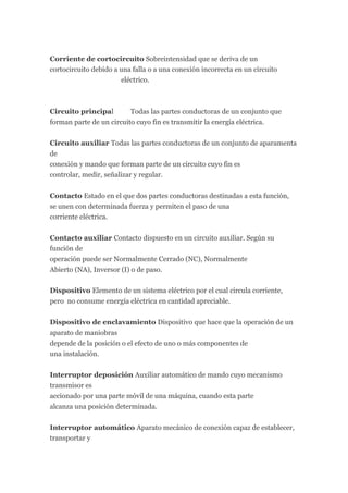 Corriente de cortocircuito Sobreintensidad que se deriva de un
cortocircuito debido a una falla o a una conexión incorrecta en un circuito
                       eléctrico.



Circuito principal        Todas las partes conductoras de un conjunto que
forman parte de un circuito cuyo fin es transmitir la energía eléctrica.


Circuito auxiliar Todas las partes conductoras de un conjunto de aparamenta
de
conexión y mando que forman parte de un circuito cuyo fin es
controlar, medir, señalizar y regular.

Contacto Estado en el que dos partes conductoras destinadas a esta función,
se unen con determinada fuerza y permiten el paso de una
corriente eléctrica.


Contacto auxiliar Contacto dispuesto en un circuito auxiliar. Según su
función de
operación puede ser Normalmente Cerrado (NC), Normalmente
Abierto (NA), Inversor (I) o de paso.


Dispositivo Elemento de un sistema eléctrico por el cual circula corriente,
pero no consume energía eléctrica en cantidad apreciable.


Dispositivo de enclavamiento Dispositivo que hace que la operación de un
aparato de maniobras
depende de la posición o el efecto de uno o más componentes de
una instalación.


Interruptor deposición Auxiliar automático de mando cuyo mecanismo
transmisor es
accionado por una parte móvil de una máquina, cuando esta parte
alcanza una posición determinada.


Interruptor automático Aparato mecánico de conexión capaz de establecer,
transportar y
 