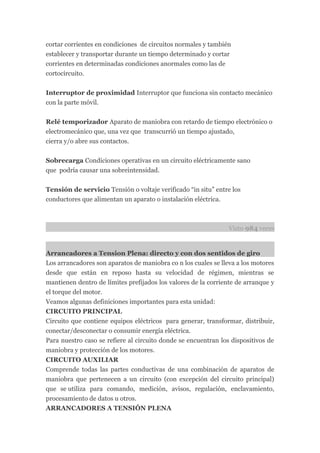 cortar corrientes en condiciones de circuitos normales y también
establecer y transportar durante un tiempo determinado y cortar
corrientes en determinadas condiciones anormales como las de
cortocircuito.


Interruptor de proximidad Interruptor que funciona sin contacto mecánico
con la parte móvil.


Relé temporizador Aparato de maniobra con retardo de tiempo electrónico o
electromecánico que, una vez que transcurrió un tiempo ajustado,
cierra y/o abre sus contactos.


Sobrecarga Condiciones operativas en un circuito eléctricamente sano
que podría causar una sobreintensidad.

Tensión de servicio Tensión o voltaje verificado “in situ” entre los
conductores que alimentan un aparato o instalación eléctrica.



                                                                Visto 984 veces


Arrancadores a Tension Plena: directo y con dos sentidos de giro
Los arrancadores son aparatos de maniobra co n los cuales se lleva a los motores
desde que están en reposo hasta su velocidad de régimen, mientras se
mantienen dentro de límites prefijados los valores de la corriente de arranque y
el torque del motor.
Veamos algunas definiciones importantes para esta unidad:
CIRCUITO PRINCIPAL
Circuito que contiene equipos eléctricos para generar, transformar, distribuir,
conectar/desconectar o consumir energía eléctrica.
Para nuestro caso se refiere al circuito donde se encuentran los dispositivos de
maniobra y protección de los motores.
CIRCUITO AUXILIAR
Comprende todas las partes conductivas de una combinación de aparatos de
maniobra que pertenecen a un circuito (con excepción del circuito principal)
que se utiliza para comando, medición, avisos, regulación, enclavamiento,
procesamiento de datos u otros.
ARRANCADORES A TENSIÓN PLENA
 