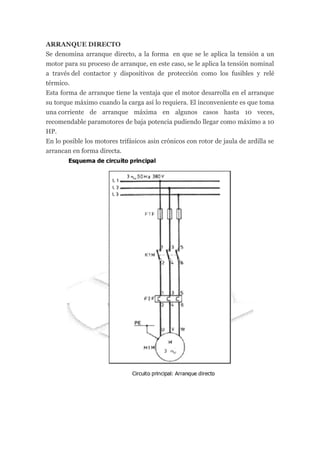ARRANQUE DIRECTO
Se denomina arranque directo, a la forma en que se le aplica la tensión a un
motor para su proceso de arranque, en este caso, se le aplica la tensión nominal
a través del contactor y dispositivos de protección como los fusibles y relé
térmico.
Esta forma de arranque tiene la ventaja que el motor desarrolla en el arranque
su torque máximo cuando la carga así lo requiera. El inconveniente es que toma
una corriente de arranque máxima en algunos casos hasta 10 veces,
recomendable paramotores de baja potencia pudiendo llegar como máximo a 10
HP.
En lo posible los motores trifásicos asin crónicos con rotor de jaula de ardilla se
arrancan en forma directa.
 