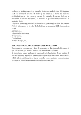 Mediante el accionamiento del pulsador S1Q se excita la bobina del contactor
K1M. El contactor conecta al motor y se enclava a través del contacto
auxiliarK1M/13-14 y del contacto cerrado del pulsador de parada S0Q que se
encuentra en estado de reposo. Al accionar el pulsador S0Q desconecta el
contactor K1M.
En caso de sobrecarga, se activa el cont acto de apertura 95-96 en el relé térmico
F2F. Se interrumpe el circuito de la bobi na; el contactor K1M desconecta el
motor
Aplicaciones
Máquinas herramientas.
Compresoras.
Ventiladores.
Bombas de agua, etc.

ARRANQUE DIRECTO CON DOS SENTIDOS DE GIRO
En este caso se combinan do s tipos de arranques en directo con la diferencia de
que uno de ellos gira hacia la derecha y el otro hacia la izquierda.
Es importante tomar medidas de seguridad ante la elección de un sentido de
giro, no debiendo ingresar el otro sentido porque se produciría un corto circuito
debido a la inversión de fases. Luego todas las consideraciones tomadas para el
arranque en directo son idénticas en una inversión de giro.
 