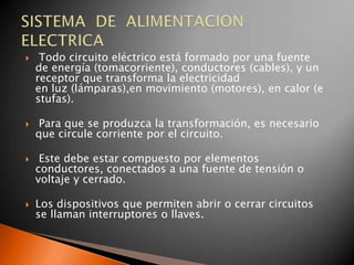     Todo circuito eléctrico está formado por una fuente
    de energía (tomacorriente), conductores (cables), y un
    receptor que transforma la electricidad
    en luz (lámparas),en movimiento (motores), en calor (e
    stufas).

   Para que se produzca la transformación, es necesario
    que circule corriente por el circuito.

    Este debe estar compuesto por elementos
    conductores, conectados a una fuente de tensión o
    voltaje y cerrado.

   Los dispositivos que permiten abrir o cerrar circuitos
    se llaman interruptores o llaves.
 