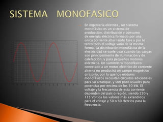    En ingeniería eléctrica , un sistema
    monofásico es un sistema de
    producción, distribución y consumo
    de energía eléctrica formado por una
    única corriente alternando fase y por lo
    tanto todo el voltaje varía de la misma
    forma. La distribución monofásica de la
    electricidad se suele usar cuando las cargas
    son principalmente de iluminación y de
    calefacción, y para pequeños motores
    eléctricos. Un suministro monofásico
    conectado a un motor eléctrico de corriente
    alterna no producirá un campo magnético
    giratorio, por lo que los motores
    monofásicos necesitan circuitos adicionales
    para su arranque, y son poco usuales para
    potencias por encima de los 10 kW. El
    voltaje y la frecuencia de esta corriente
    dependen del país o región, siendo 230 y
    115 Voltios los valores más extendidos
    para el voltaje y 50 o 60 Hercios para la
    frecuencia.
 