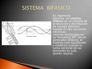    En ingeniería
    eléctrica un sistema
    bifásico es un sistema de
    producción y distribución
    de energía eléctrica
    basado en dos tensiones
    eléctricas
    alternas desfasadas en
    su frecuencia 90º. En un
    generador bifásico, el
    sistema está equilibrado
    y simétrico cuando la
    suma vectorial de las
    tensiones es nula
    (punto neutro).
 