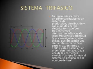    En ingeniería eléctrica
    un sistema trifásico es un
    sistema de
    producción, distribución y
    consumo de energía
    eléctrica formado por
    tres corrientes
    alternas monofásicas de
    igual frecuencia y amplitud
    (y por consiguiente, valor
    eficaz) que presentan una
    cierta diferencia de fase
    entre ellas, en torno a
    120°, y están dadas en un
    orden determinado. Cada
    una de las corrientes
    monofásicas que forman el
    sistema se designa con el
    nombre de fase.
 
