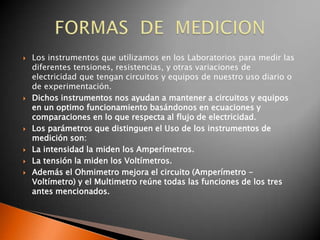    Los instrumentos que utilizamos en los Laboratorios para medir las
    diferentes tensiones, resistencias, y otras variaciones de
    electricidad que tengan circuitos y equipos de nuestro uso diario o
    de experimentación.
   Dichos instrumentos nos ayudan a mantener a circuitos y equipos
    en un optimo funcionamiento basándonos en ecuaciones y
    comparaciones en lo que respecta al flujo de electricidad.
   Los parámetros que distinguen el Uso de los instrumentos de
    medición son:
   La intensidad la miden los Amperímetros.
   La tensión la miden los Voltímetros.
   Además el Ohmimetro mejora el circuito (Amperímetro -
    Voltímetro) y el Multimetro reúne todas las funciones de los tres
    antes mencionados.
 