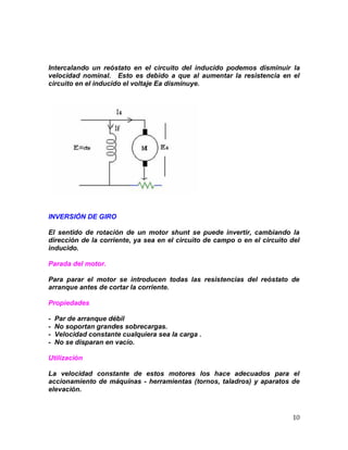 10
Intercalando un reóstato en el circuito del inducido podemos disminuir la
velocidad nominal. Esto es debido a que al aumentar la resistencia en el
circuito en el inducido el voltaje Ea disminuye.
INVERSIÓN DE GIRO
El sentido de rotación de un motor shunt se puede invertir, cambiando la
dirección de la corriente, ya sea en el circuito de campo o en el circuito del
inducido.
Parada del motor.
Para parar el motor se introducen todas las resistencias del reóstato de
arranque antes de cortar la corriente.
Propiedades
- Par de arranque débil
- No soportan grandes sobrecargas.
- Velocidad constante cualquiera sea la carga .
- No se disparan en vacío.
Utilización
La velocidad constante de estos motores los hace adecuados para el
accionamiento de máquinas - herramientas (tornos, taladros) y aparatos de
elevación.
 