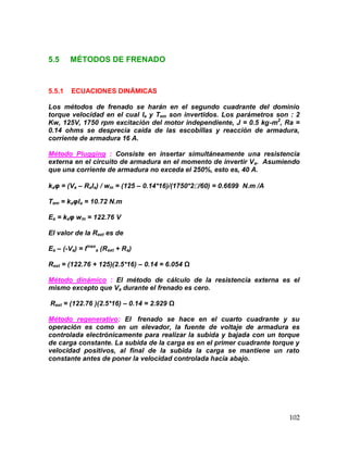 102
5.5 MÉTODOS DE FRENADO
5.5.1 ECUACIONES DINÁMICAS
Los métodos de frenado se harán en el segundo cuadrante del dominio
torque velocidad en el cual Ia y Tem son invertidos. Los parámetros son : 2
Kw, 125V, 1750 rpm excitación del motor independiente, J = 0.5 kg-m2
, Ra =
0.14 ohms se desprecia caída de las escobillas y reacción de armadura,
corriente de armadura 16 A.
Método Plugging : Consiste en insertar simultáneamente una resistencia
externa en el circuito de armadura en el momento de invertir Va. Asumiendo
que una corriente de armadura no exceda el 250%, esto es, 40 A.
kaφ = (Va – RaIa) / wm = (125 – 0.14*16)/(1750*2/60) = 0.6699 N.m /A
Tem = kaφIa = 10.72 N.m
Ea = kaφ wm = 122.76 V
El valor de la Rext es de
Ea – (-Va) = Imax
a (Rext + Ra)
Rext = (122.76 + 125)(2.5*16) – 0.14 = 6.054 Ω
Método dinámico : El método de cálculo de la resistencia externa es el
mismo excepto que Va durante el frenado es cero.
Rext = (122.76 )(2.5*16) – 0.14 = 2.929 Ω
Método regenerativo: El frenado se hace en el cuarto cuadrante y su
operación es como en un elevador, la fuente de voltaje de armadura es
controlada electrónicamente para realizar la subida y bajada con un torque
de carga constante. La subida de la carga es en el primer cuadrante torque y
velocidad positivos, al final de la subida la carga se mantiene un rato
constante antes de poner la velocidad controlada hacia abajo.
 