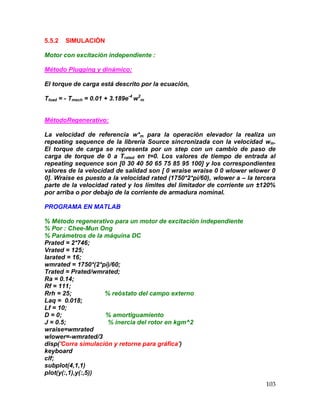 103
5.5.2 SIMULACIÓN
Motor con excitación independiente :
Método Plugging y dinámico:
El torque de carga está descrito por la ecuación,
Tload = - Tmech = 0.01 + 3.189e-4
w2
m
MétodoRegenerativo:
La velocidad de referencia w*m para la operación elevador la realiza un
repeating sequence de la librería Source sincronizada con la velocidad wm.
El torque de carga se representa por un step con un cambio de paso de
carga de torque de 0 a Trated en t=0. Los valores de tiempo de entrada al
repeating sequence son [0 30 40 50 65 75 85 95 100] y los correspondientes
valores de la velocidad de salidad son [ 0 wraise wraise 0 0 wlower wlower 0
0]. Wraise es puesto a la velocidad rated (1750*2*pi/60), wlower a – la tercera
parte de la velocidad rated y los límites del limitador de corriente un ±120%
por arriba o por debajo de la corriente de armadura nominal.
PROGRAMA EN MATLAB
% Método regenerativo para un motor de excitación independiente
% Por : Chee-Mun Ong
% Parámetros de la máquina DC
Prated = 2*746;
Vrated = 125;
Iarated = 16;
wmrated = 1750*(2*pi)/60;
Trated = Prated/wmrated;
Ra = 0.14;
Rf = 111;
Rrh = 25; % reóstato del campo externo
Laq = 0.018;
Lf = 10;
D = 0; % amortiguamiento
J = 0.5; % inercia del rotor en kgm^2
wraise=wmrated
wlower=-wmrated/3
disp('Corra simulación y retorne para gráfica')
keyboard
clf;
subplot(4,1,1)
plot(y(:,1),y(:,5))
 