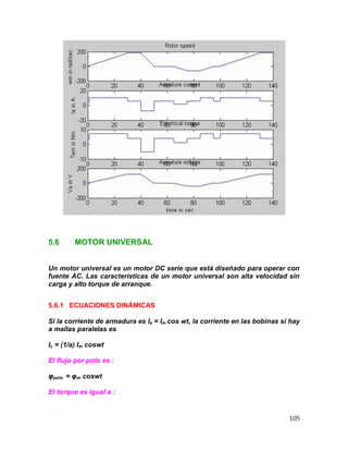 105
5.6 MOTOR UNIVERSAL
Un motor universal es un motor DC serie que está diseñado para operar con
fuente AC. Las características de un motor universal son alta velocidad sin
carga y alto torque de arranque.
5.6.1 ECUACIONES DINÁMICAS
Si la corriente de armadura es Ia = Im cos wt, la corriente en las bobinas si hay
a mallas paralelas es
Ic = (1/a) Im coswt
El flujo por polo es :
φpolo = φm coswt
El torque es igual a :
 