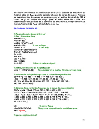 107
El suiche SW controla la alimentación dc o ac al circuito de armadura. La
función step en Tmech permite cambiar el nivel de carga de torque. Primero
se examinará los trasientes de arranque con un voltaje terminal de 120 V
como Va y un torque de carga igual al valor rated de 1.1084 N.m
obteniéndose las gráficas de la corriente de armadura Ia, voltaje interno Ea,
torque desarrollado Tem y velocidad del rotor wm.
PROGRAMA EN MATLAB :
% Parámetros del Motor Universal
% Por : Chee-Mun Ong
Prated = 325;
Frated = 60;
wrated = 2*pi*Frated;
Vrated = 120; % rms voltage
Iarated = 3.5 % rms amp
wmrated = 2800*(2*pi)/60;
Trated = Prated/wmrated;
Ra = 0.6;
Rse = 0.1;
Laq = 0.010;
Lse = 0.026;
J = 0.015; % inercia del rotor kgm2
%Datos para la curva de magnetización
wmo = 1500*(2*pi)/60; % velocidad en la cual se hizo la curva de mag.
% valores del voltaje de carga para la curva de magnetización
SEVP4 = [-160 -155 -150 -145 -140 -135 -130 -125 -120 ...
-115 -110 -105 -100 -90 -80 -70 -60 -50 -40 -30 -20 -10 0 ...
10 20 30 40 50 60 70 80 90 100 105 110 115 120 125 130 135 ...
140 145 150 155 160];
% Valores de la corriente de campo de la curva de magnetización
SEIP4 = [-14.225 -12.275 -10.725 -9.725 -9.100 -8.600 ...
-8.075 -7.650 -7.200 -6.850 -6.492 -6.135 -5.775 -5.112 -4.500 ...
-3.825 -3.275 -2.783 -2.250 -1.688 -1.125 -0.542 0.0 0.542 1.125 ...
1.688 2.250 2.783 3.275 3.825 4.500 5.112 5.775 6.135 ...
6.492 6.850 7.200 7.650 8.075 8.600 9.100 9.725 10.725 ...
12.275 14.225 ];
clf; % borrar figura
plot(SEIP4,SEVP4); % curva de magnetización medida en wmo
axis('square')
% corra condición inicial
 