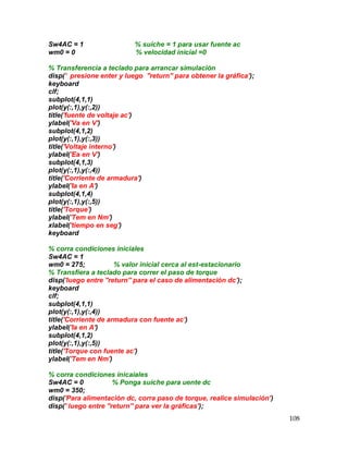 108
Sw4AC = 1 % suiche = 1 para usar fuente ac
wm0 = 0 % velocidad inicial =0
% Transferencia a teclado para arrancar simulación
disp(' presione enter y luego ''return'' para obtener la gráfica');
keyboard
clf;
subplot(4,1,1)
plot(y(:,1),y(:,2))
title('fuente de voltaje ac')
ylabel('Va en V')
subplot(4,1,2)
plot(y(:,1),y(:,3))
title('Voltaje interno')
ylabel('Ea en V')
subplot(4,1,3)
plot(y(:,1),y(:,4))
title('Corriente de armadura')
ylabel('Ia en A')
subplot(4,1,4)
plot(y(:,1),y(:,5))
title('Torque')
ylabel('Tem en Nm')
xlabel('tiempo en seg')
keyboard
% corra condiciones iniciales
Sw4AC = 1
wm0 = 275; % valor inicial cerca al est-estacionario
% Transfiera a teclado para correr el paso de torque
disp('luego entre ''return'' para el caso de alimentación dc');
keyboard
clf;
subplot(4,1,1)
plot(y(:,1),y(:,4))
title('Corriente de armadura con fuente ac')
ylabel('Ia en A')
subplot(4,1,2)
plot(y(:,1),y(:,5))
title('Torque con fuente ac')
ylabel('Tem en Nm')
% corra condiciones inicaiales
Sw4AC = 0 % Ponga suiche para uente dc
wm0 = 350;
disp('Para alimentación dc, corra paso de torque, realice simulación')
disp(' luego entre ''return'' para ver la gráficas');
 