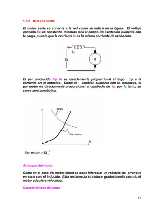 11
1.3.2 MOTOR SERIE
El motor serie se conecta a la red como se indica en la figura. El voltaje
aplicado Ea es constante, mientras que el campo de excitación aumenta con
la carga, puesto que la corriente Ia es la misma corriente de excitación.
El par producido Kφ Ia es directamente proporcional al flujo y a la
corriente en el inducido. Como el también aumenta con Ia, entonces, el
par motor es directamente proporcional al cuadrado de Ia, por lo tanto, su
curva será parabólica.
Arranque del motor:
Como en el caso del motor shunt se debe intercalar un reóstato de arranque
en serie con el inducido. Esta resistencia se reduce gradualmente cuando el
motor adquiere velocidad.
Características de carga
 