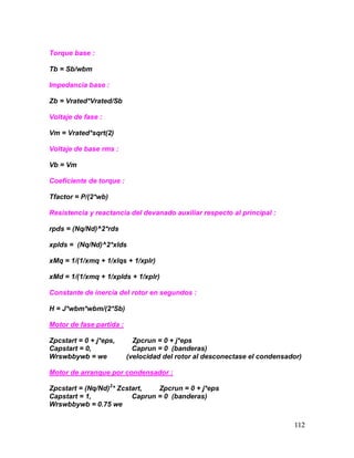 112
Torque base :
Tb = Sb/wbm
Impedancia base :
Zb = Vrated*Vrated/Sb
Voltaje de fase :
Vm = Vrated*sqrt(2)
Voltaje de base rms :
Vb = Vm
Coeficiente de torque :
Tfactor = P/(2*wb)
Resistencia y reactancia del devanado auxiliar respecto al principal :
rpds = (Nq/Nd)^2*rds
xplds = (Nq/Nd)^2*xlds
xMq = 1/(1/xmq + 1/xlqs + 1/xplr)
xMd = 1/(1/xmq + 1/xplds + 1/xplr)
Constante de inercia del rotor en segundos :
H = J*wbm*wbm/(2*Sb)
Motor de fase partida :
Zpcstart = 0 + j*eps, Zpcrun = 0 + j*eps
Capstart = 0, Caprun = 0 (banderas)
Wrswbbywb = we (velocidad del rotor al desconectase el condensador)
Motor de arranque por condensador :
Zpcstart = (Nq/Nd)2
* Zcstart, Zpcrun = 0 + j*eps
Capstart = 1, Caprun = 0 (banderas)
Wrswbbywb = 0.75 we
 