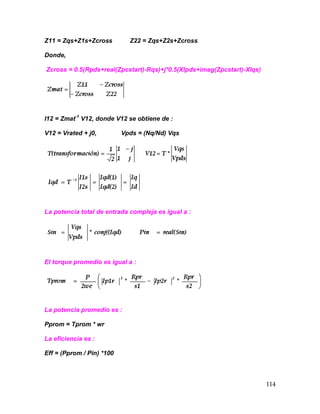 114
Z11 = Zqs+Z1s+Zcross Z22 = Zqs+Z2s+Zcross
Donde,
Zcross = 0.5(Rpds+real(Zpcstart)-Rqs)+j*0.5(Xlpds+imag(Zpcstart)-Xlqs)
I12 = Zmat-1
V12, donde V12 se obtiene de :
V12 = Vrated + j0, Vpds = (Nq/Nd) Vqs
La potencia total de entrada compleja es igual a :
El torque promedio es igual a :
La potencia promedio es :
Pprom = Tprom * wr
La eficiencia es :
Eff = (Pprom / Pin) *100
 