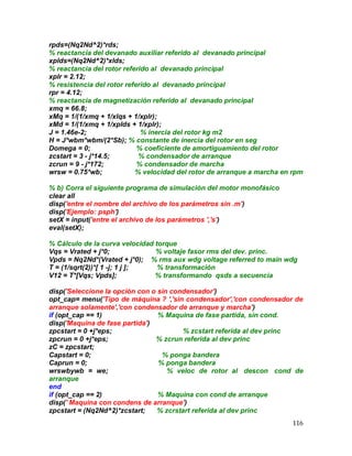 116
rpds=(Nq2Nd^2)*rds;
% reactancia del devanado auxiliar referido al devanado principal
xplds=(Nq2Nd^2)*xlds;
% reactancia del rotor referido al devanado principal
xplr = 2.12;
% resistencia del rotor referido al devanado principal
rpr = 4.12;
% reactancia de magnetización referido al devanado principal
xmq = 66.8;
xMq = 1/(1/xmq + 1/xlqs + 1/xplr);
xMd = 1/(1/xmq + 1/xplds + 1/xplr);
J = 1.46e-2; % inercia del rotor kg m2
H = J*wbm*wbm/(2*Sb); % constante de inercia del rotor en seg
Domega = 0; % coeficiente de amortiguamiento del rotor
zcstart = 3 - j*14.5; % condensador de arranque
zcrun = 9 - j*172; % condensador de marcha
wrsw = 0.75*wb; % velocidad del rotor de arranque a marcha en rpm
% b) Corra el siguiente programa de simulación del motor monofásico
clear all
disp('entre el nombre del archivo de los parámetros sin .m')
disp('Ejemplo: psph')
setX = input('entre el archivo de los parámetros ','s')
eval(setX);
% Cálculo de la curva velocidad torque
Vqs = Vrated + j*0; % voltaje fasor rms del dev. princ.
Vpds = Nq2Nd*(Vrated + j*0); % rms aux wdg voltage referred to main wdg
T = (1/sqrt(2))*[ 1 -j; 1 j ]; % transformación
V12 = T*[Vqs; Vpds]; % transformando qsds a secuencia
disp('Seleccione la opción con o sin condensador')
opt_cap= menu('Tipo de máquina ? ','sin condensador','con condensador de
arranque solamente','con condensador de arranque y marcha')
if (opt_cap == 1) % Maquina de fase partida, sin cond.
disp('Maquina de fase partida')
zpcstart = 0 +j*eps; % zcstart referida al dev princ
zpcrun = 0 +j*eps; % zcrun referida al dev princ
zC = zpcstart;
Capstart = 0; % ponga bandera
Caprun = 0; % ponga bandera
wrswbywb = we; % veloc de rotor al descon cond de
arranque
end
if (opt_cap == 2) % Maquina con cond de arranque
disp(' Maquina con condens de arranque')
zpcstart = (Nq2Nd^2)*zcstart; % zcrstart referida al dev princ
 