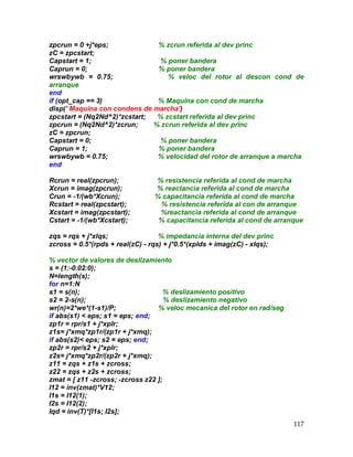 117
zpcrun = 0 +j*eps; % zcrun referida al dev princ
zC = zpcstart;
Capstart = 1; % poner bandera
Caprun = 0; % poner bandera
wrswbywb = 0.75; % veloc del rotor al descon cond de
arranque
end
if (opt_cap == 3) % Maquina con cond de marcha
disp(' Maquina con condens de marcha')
zpcstart = (Nq2Nd^2)*zcstart; % zcstart referida al dev princ
zpcrun = (Nq2Nd^2)*zcrun; % zcrun referida al dev princ
zC = zpcrun;
Capstart = 0; % poner bandera
Caprun = 1; % poner bandera
wrswbywb = 0.75; % velocidad del rotor de arranque a marcha
end
Rcrun = real(zpcrun); % resistencia referida al cond de marcha
Xcrun = imag(zpcrun); % reactancia referida al cond de marcha
Crun = -1/(wb*Xcrun); % capacitancia referida al cond de marcha
Rcstart = real(zpcstart); % resistencia referida al con de arranque
Xcstart = imag(zpcstart); %reactancia referida al cond de arranque
Cstart = -1/(wb*Xcstart); % capacitancia referida al cond de arranque
zqs = rqs + j*xlqs; % impedancia interna del dev princ
zcross = 0.5*(rpds + real(zC) - rqs) + j*0.5*(xplds + imag(zC) - xlqs);
% vector de valores de deslizamiento
s = (1:-0.02:0);
N=length(s);
for n=1:N
s1 = s(n); % deslizamiento positivo
s2 = 2-s(n); % deslizamiento negativo
wr(n)=2*we*(1-s1)/P; % veloc mecanica del rotor en rad/seg
if abs(s1)  eps; s1 = eps; end;
zp1r = rpr/s1 + j*xplr;
z1s= j*xmq*zp1r/(zp1r + j*xmq);
if abs(s2) eps; s2 = eps; end;
zp2r = rpr/s2 + j*xplr;
z2s= j*xmq*zp2r/(zp2r + j*xmq);
z11 = zqs + z1s + zcross;
z22 = zqs + z2s + zcross;
zmat = [ z11 -zcross; -zcross z22 ];
I12 = inv(zmat)*V12;
I1s = I12(1);
I2s = I12(2);
Iqd = inv(T)*[I1s; I2s];
 