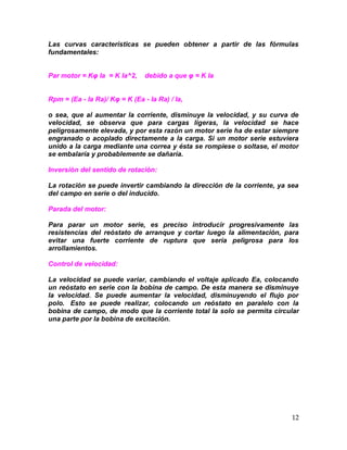 12
Las curvas características se pueden obtener a partir de las fórmulas
fundamentales:
Par motor = Kφ Ia = K Ia^2, debido a que φ = K Ia
Rpm = (Ea - Ia Ra)/ Kφ = K (Ea - Ia Ra) / Ia,
o sea, que al aumentar la corriente, disminuye la velocidad, y su curva de
velocidad, se observa que para cargas ligeras, la velocidad se hace
peligrosamente elevada, y por esta razón un motor serie ha de estar siempre
engranado o acoplado directamente a la carga. Si un motor serie estuviera
unido a la carga mediante una correa y ésta se rompiese o soltase, el motor
se embalaría y probablemente se dañaría.
Inversión del sentido de rotación:
La rotación se puede invertir cambiando la dirección de la corriente, ya sea
del campo en serie o del inducido.
Parada del motor:
Para parar un motor serie, es preciso introducir progresivamente las
resistencias del reóstato de arranque y cortar luego la alimentación, para
evitar una fuerte corriente de ruptura que sería peligrosa para los
arrollamientos.
Control de velocidad:
La velocidad se puede variar, cambiando el voltaje aplicado Ea, colocando
un reóstato en serie con la bobina de campo. De esta manera se disminuye
la velocidad. Se puede aumentar la velocidad, disminuyendo el flujo por
polo. Esto se puede realizar, colocando un reóstato en paralelo con la
bobina de campo, de modo que la corriente total Ia solo se permita circular
una parte por la bobina de excitación.
 
