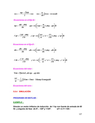 127
Ecuaciones en el Eje-Q :
Ecuaciones en el Eje-D :
Ecuaciones del rotor :
Ecuaciones del cero :
5.8.4 SIMULACIÓN
PROGRAMA EN MATLAB :
EJEMPLO :
Simular un motor trifásico de inducción de 1 hp con fuente de entrada de 60
Hz y ángulos de fase de 0º, - 120º y +120º. wf = 2f = 120
 