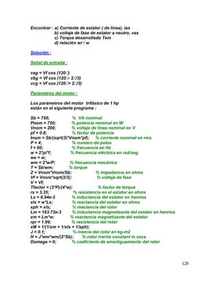 128
Encontrar : a) Corriente de estator ( de línea), ias
b) voltaje de fase de estator a neutro, vas
c) Torque desarrollado Tem
d) relación wr / w
Solución :
Señal de entrada :
vag = Vf cos (120)
vbg = Vf cos (120- 2/3)
vcg = Vf cos (120+ 2/3)
Parámetros del motor :
Los parámetros del motor trifásico de 1 hp
están en el siguiente programa :
Sb = 750; % VA nominal
Pnom = 750; % potencia nominal en W
Vnom = 200; % voltaje de línea nominal en V
pf = 0.8; % factor de potencia
Inom = Sb/(sqrt(3)*Vnom*pf); % corriente nominal en rms
P = 4; % numero de polos
f = 60; % frecuencia en Hz
w = 2*pi*f; % frecuencia eléctrica en rad/seg
we = w;
wm = 2*w/P; % frecuencia mecánica
T = Sb/wm; % torque
Z = Vnom*Vnom/Sb; % impedancia en ohms
Vf = Vnom*sqrt(2/3); % voltaje de fase
V = Vf;
Tfactor = (3*P)/(4*w); % factor de torque
rs = 3.35; % resistencia en el estator en ohms
Ls = 6.94e-3 % inductancia del estator en henrios
xls = w*Ls; % reactancia del estator en ohms
xplr = xls; % reactancia del rotor
Lm = 163.73e-3 % inductancia magnetizante del estator en henrios
xm = Lm*w; % reactancia magnetizante del estator
rpr = 1.99; % resistencia del rotor
xM = 1/(1/xm + 1/xls + 1/xplr);
J = 0.1; % inercia del rotor en kg-m2
H = J*wm*wm/(2*Sb); % rotor inertia constant in secs.
Domega = 0; % coeficiente de amortiguamiento del rotor
 