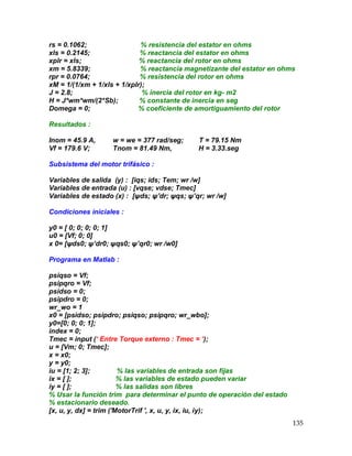 135
rs = 0.1062; % resistencia del estator en ohms
xls = 0.2145; % reactancia del estator en ohms
xplr = xls; % reactancia del rotor en ohms
xm = 5.8339; % reactancia magnetizante del estator en ohms
rpr = 0.0764; % resistencia del rotor en ohms
xM = 1/(1/xm + 1/xls + 1/xplr);
J = 2.8; % inercia del rotor en kg- m2
H = J*wm*wm/(2*Sb); % constante de inercia en seg
Domega = 0; % coeficiente de amortiguamiento del rotor
Resultados :
Inom = 45.9 A, w = we = 377 rad/seg; T = 79.15 Nm
Vf = 179.6 V; Tnom = 81.49 Nm, H = 3.33.seg
Subsistema del motor trifásico :
Variables de salida (y) : [iqs; ids; Tem; wr /w]
Variables de entrada (u) : [vqse; vdse; Tmec]
Variables de estado (x) : [ψds; ψ’dr; ψqs; ψ’qr; wr /w]
Condiciones iniciales :
y0 = [ 0; 0; 0; 0; 1]
u0 = [Vf; 0; 0]
x 0= [ψds0; ψ’dr0; ψqs0; ψ’qr0; wr /w0]
Programa en Matlab :
psiqso = Vf;
psipqro = Vf;
psidso = 0;
psipdro = 0;
wr_wo = 1
x0 = [psidso; psipdro; psiqso; psipqro; wr_wbo];
y0=[0; 0; 0; 1];
index = 0;
Tmec = input (‘ Entre Torque externo : Tmec = ‘);
u = [Vm; 0; Tmec];
x = x0;
y = y0;
iu = [1; 2; 3]; % las variables de entrada son fijas
ix = [ ]; % las variables de estado pueden variar
iy = [ ]; % las salidas son libres
% Usar la función trim para determinar el punto de operación del estado
% estacionario deseado.
[x, u, y, dx] = trim ('MotorTrif ', x, u, y, ix, iu, iy);
 