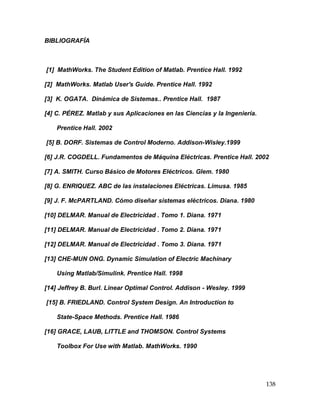 138
BIBLIOGRAFÍA
[1] MathWorks. The Student Edition of Matlab. Prentice Hall. 1992
[2] MathWorks. Matlab User's Guide. Prentice Hall. 1992
[3] K. OGATA. Dinámica de Sistemas.. Prentice Hall. 1987
[4] C. PÉREZ. Matlab y sus Aplicaciones en las Ciencias y la Ingeniería.
Prentice Hall. 2002
[5] B. DORF. Sistemas de Control Moderno. Addison-Wisley.1999
[6] J.R. COGDELL. Fundamentos de Máquina Eléctricas. Prentice Hall. 2002
[7] A. SMITH. Curso Básico de Motores Eléctricos. Glem. 1980
[8] G. ENRIQUEZ. ABC de las instalaciones Eléctricas. Limusa. 1985
[9] J. F. McPARTLAND. Cómo diseñar sistemas eléctricos. Diana. 1980
[10] DELMAR. Manual de Electricidad . Tomo 1. Diana. 1971
[11] DELMAR. Manual de Electricidad . Tomo 2. Diana. 1971
[12] DELMAR. Manual de Electricidad . Tomo 3. Diana. 1971
[13] CHE-MUN ONG. Dynamic Simulation of Electric Machinary
Using Matlab/Simulink. Prentice Hall. 1998
[14] Jeffrey B. Burl. Linear Optimal Control. Addison - Wesley. 1999
[15] B. FRIEDLAND. Control System Design. An Introduction to
State-Space Methods. Prentice Hall. 1986
[16] GRACE, LAUB, LITTLE and THOMSON. Control Systems
Toolbox For Use with Matlab. MathWorks. 1990
 