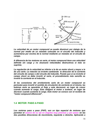 14
La velocidad de un motor compound se puede disminuir por debajo de la
normal por medio de un reóstato colocado en el circuito del inducido y
aumentarse por encima de la normal mediante un reóstato en el circuito de
campo.
A diferencia de los motores en serie, el motor compound tiene una velocidad
definida sin carga y no alcanzará velocidades destructivas si ésta se
suprime.
La regulación de la velocidad es inferior a la de un motor shunt y mayor a la
de uno serie. La rotación se invierte cambiando la dirección de la corriente
del circuito de campo o del circuito del inducido. Puesto que si se invierte el
campo shunt se debe invertir el serie, el procedimiento más sencillo es
invertir la corriente en el inducido.
Si las conexiones del arrollamiento serie de un motor compound se
permutan para invertir el sentido de circulación de corriente en el mismo, las
bobinas serie se opondrán al flujo y este decrecerá, en lugar de crecer
cuando aumente la carga. Esto obligará al motor a acelerar, en lugar de
decrecer cuando aumenta la carga. Este motor se conoce con el nombre de
"motor compound diferencial".
1.4 MOTOR PASO A PASO
Los motores paso a paso (PAP), son un tipo especial de motores que
permiten el avance de su eje en ángulos muy precisos y por pasos en las
dos posibles direcciones de movimiento, izquierda o derecha. Aplicando a
 